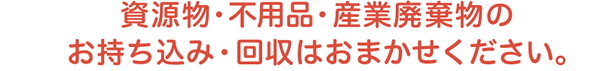 資源物・不用品・産業廃棄物のお持ち込み・回収はおまかせください。