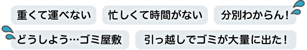 「重くて運べない」「忙しくて時間がない」「分別わからん」「ゴミ屋敷の片付け」「引っ越しで大量のゴミが出た」