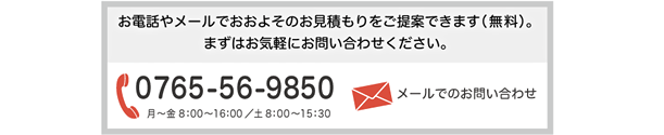 お電話やメールでおおよそのお見積もりをご提案できます（無料）。 まずはお気軽にお問い合わせください。0765-56-9850